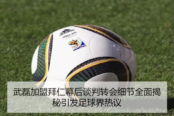 武磊加盟拜仁幕后谈判转会细节全面揭秘引发足球界热议