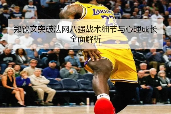 郑钦文突破法网八强战术细节与心理成长全面解析
